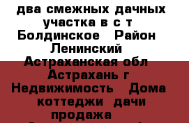 два смежных дачных участка в с/т “Болдинское › Район ­ Ленинский - Астраханская обл., Астрахань г. Недвижимость » Дома, коттеджи, дачи продажа   . Астраханская обл.,Астрахань г.